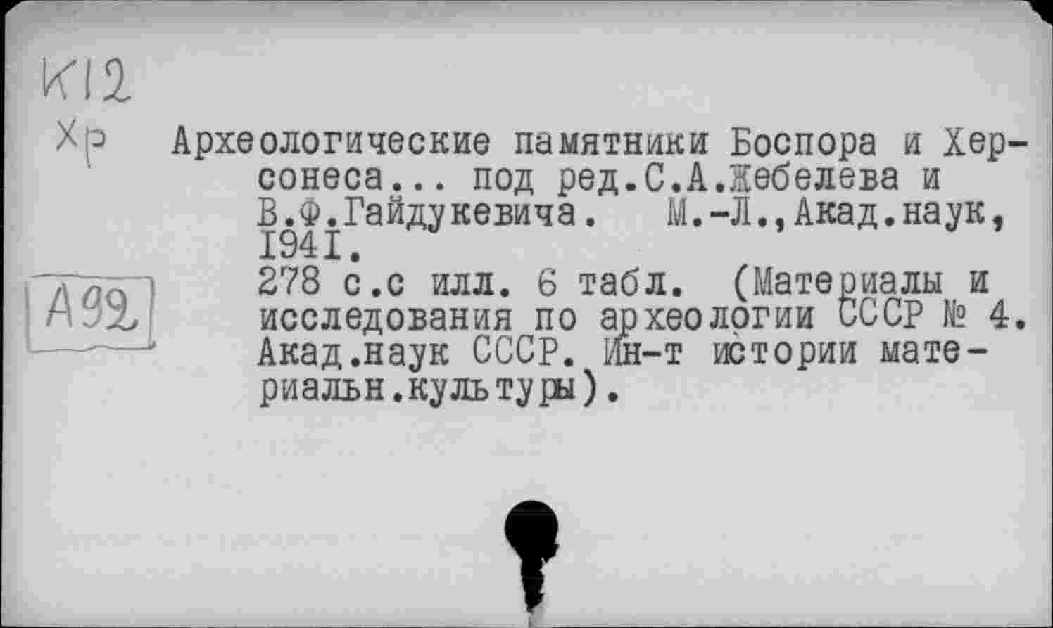 ﻿KI2
Хр

Археологические памятники Боспора и Хер' сонеса... под ред.С.АЛебедева и В.Ф.Гайдукевича. М.-Л.,Акад.наук,
278 с.с илл. 6 табл. (Материалы и исследования по археологии СССР № 4 Акад .наук СССР. Ин-т истории мате-риальн. куль туры).